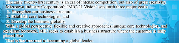 The early twenty-first century is an era of intense competition, but also of great creativity. 
Mizusawa Industry Corporation's "MIC-21 Vision" sets forth our three major goals: (1) Strengthen our business structure, (2) Establish core technologies, and (3) Develop our business globally. 

With a global perspective, flexible and creative approaches, unique core technologies, and excellent footwork, MIC seeks to establish a business structure where the customer is truly number one. 
That is the true road to becoming a global leader.